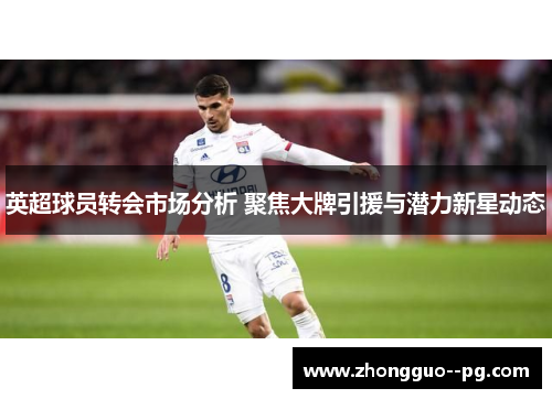英超球员转会市场分析 聚焦大牌引援与潜力新星动态 英超球员转会市场分析 聚焦大牌引援与潜力新星动态