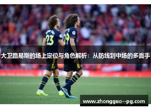 大卫路易斯的场上定位与角色解析：从防线到中场的多面手