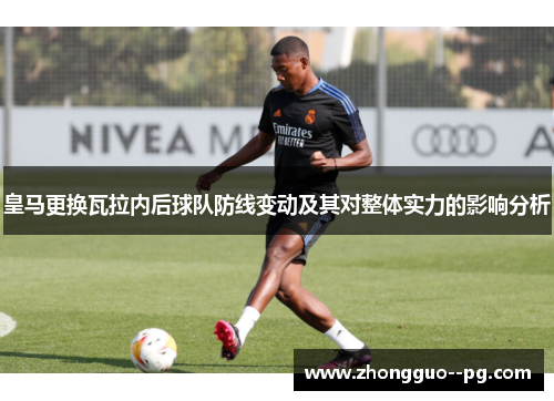 皇马更换瓦拉内后球队防线变动及其对整体实力的影响分析