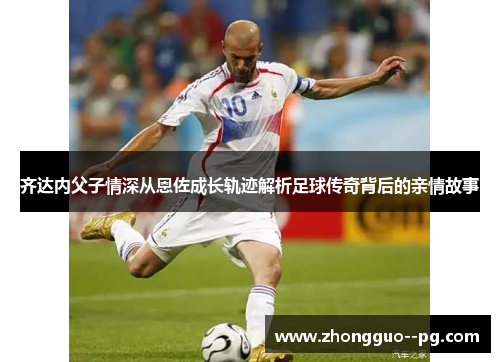 齐达内父子情深从恩佐成长轨迹解析足球传奇背后的亲情故事