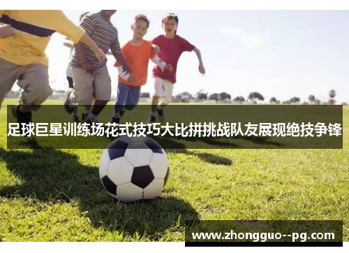 足球巨星训练场花式技巧大比拼挑战队友展现绝技争锋