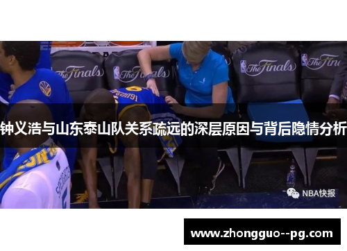 钟义浩与山东泰山队关系疏远的深层原因与背后隐情分析