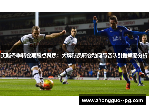 英超冬季转会期热点聚焦：大牌球员转会动向与各队引援策略分析
