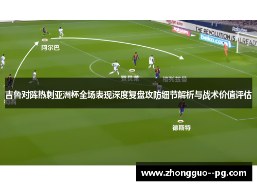 吉鲁对阵热刺亚洲杯全场表现深度复盘攻防细节解析与战术价值评估