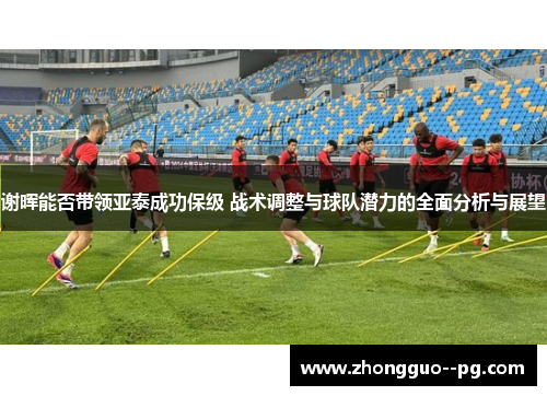 谢晖能否带领亚泰成功保级 战术调整与球队潜力的全面分析与展望 谢晖能否带领亚泰成功保级 战术调整与球队潜力的全面分析与展望