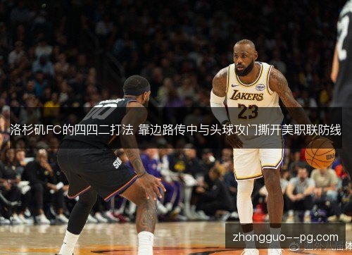 洛杉矶FC的四四二打法 靠边路传中与头球攻门撕开美职联防线 洛杉矶FC的四四二打法 靠边路传中与头球攻门撕开美职联防线